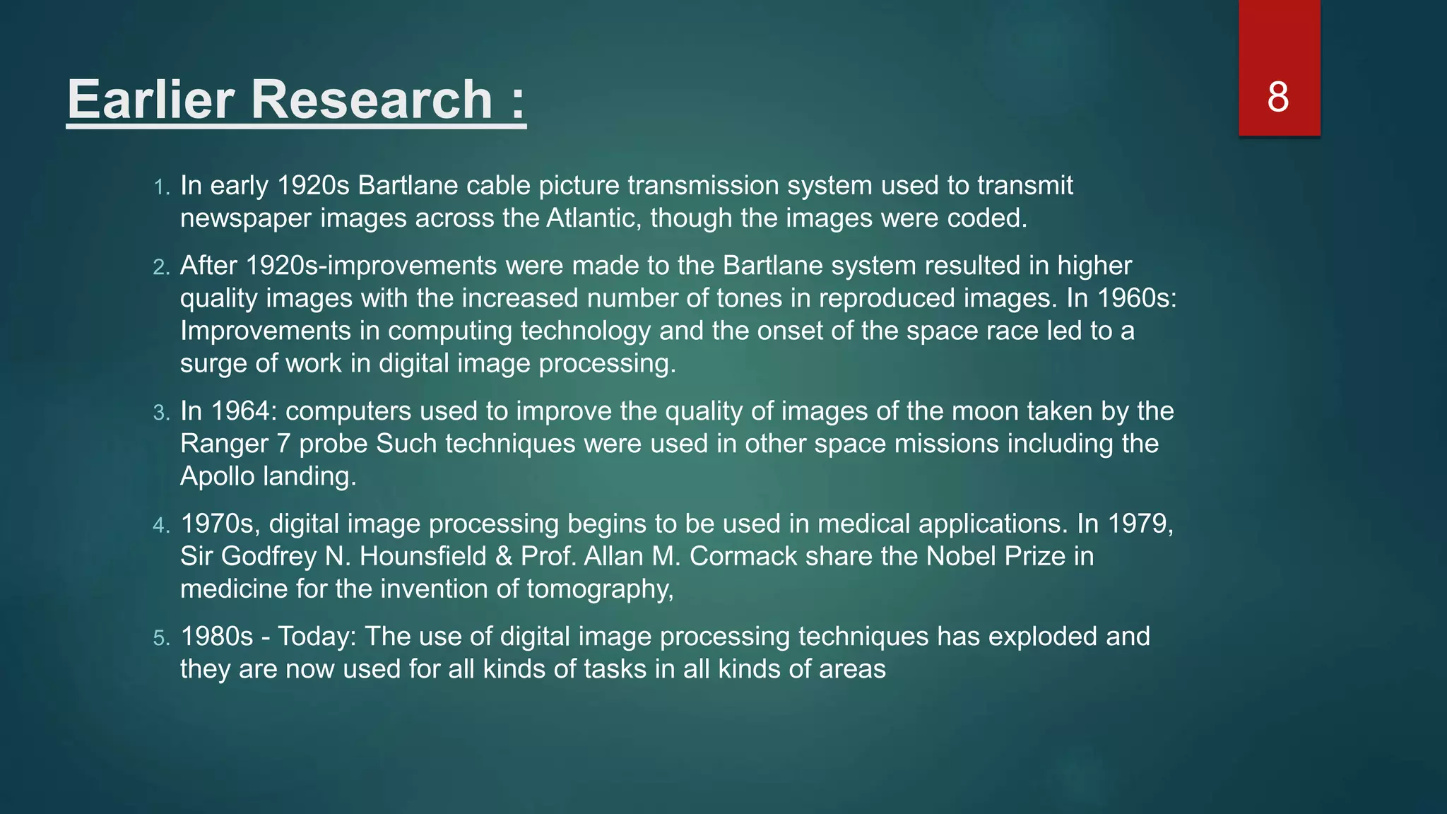 Earlier Research : 1. In early 1920s Bartlane cable picture transmission system used to transmit newspaper images across the Atlantic, though the images were coded. 2. After 1920s-improvements were made to the Bartlane system resulted in higher quality images with the increased number of tones in reproduced images. In 1960s: Improvements in computing technology and the onset of the space race led to a surge of work in digital image processing. 3. In 1964: computers used to improve the quality of images of the moon taken by the Ranger 7 probe Such techniques were used in other space missions including the Apollo landing. 4. 1970s, digital image processing begins to be used in medical applications. In 1979, Sir Godfrey N. Hounsfield & Prof. Allan M. Cormack share the Nobel Prize in medicine for the invention of tomography, 5. 1980s - Today: The use of digital image processing techniques has exploded and they are now used for all kinds of tasks in all kinds of areas 8 