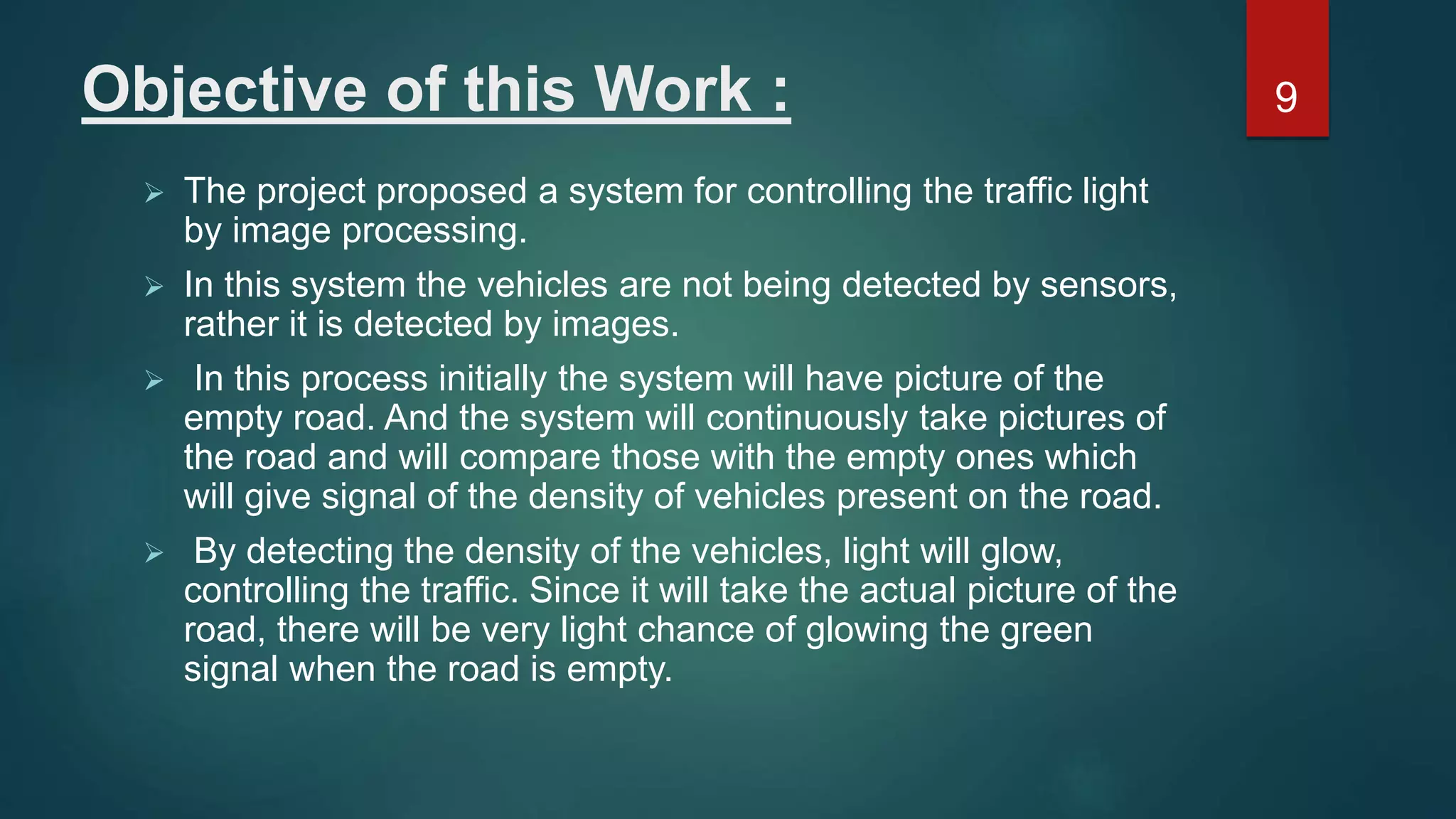 Objective of this Work :  The project proposed a system for controlling the traffic light by image processing.  In this system the vehicles are not being detected by sensors, rather it is detected by images.  In this process initially the system will have picture of the empty road. And the system will continuously take pictures of the road and will compare those with the empty ones which will give signal of the density of vehicles present on the road.  By detecting the density of the vehicles, light will glow, controlling the traffic. Since it will take the actual picture of the road, there will be very light chance of glowing the green signal when the road is empty. 9 