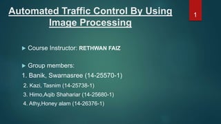 Automated Traffic Control By Using
Image Processing
 Course Instructor: RETHWAN FAIZ
 Group members:
1. Banik, Swarnasree (14-25570-1)
2. Kazi, Tasnim (14-25738-1)
3. Himo,Aqib Shahariar (14-25680-1)
4. Athy,Honey alam (14-26376-1)
1
 