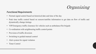 Organizing
Functional Requirements
• Normal signal control based on historical date and time of the day
• Peak time traffic control based on sensors/satellite information to get data on flow of traffic and
dynamically change timings
• VIP/Emergency traffic clearance for vehicles such as ambulance/fire brigade
• Co-ordination with neighbouring traffic control points
• Provision of traffic diversion
• Switching to guided manual control
• Alert system for signal violation
• Timer Control
 