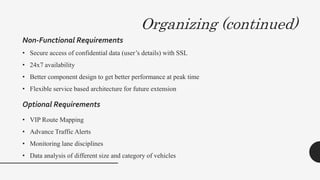 Organizing (continued)
Non-Functional Requirements
• Secure access of confidential data (user’s details) with SSL
• 24x7 availability
• Better component design to get better performance at peak time
• Flexible service based architecture for future extension
• VIP Route Mapping
• Advance Traffic Alerts
• Monitoring lane disciplines
• Data analysis of different size and category of vehicles
Optional Requirements
 