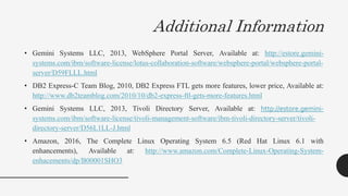 Additional Information
• Gemini Systems LLC, 2013, WebSphere Portal Server, Available at: http://estore.gemini-
systems.com/ibm/software-license/lotus-collaboration-software/websphere-portal/websphere-portal-
server/D59FLLL.html
• DB2 Express-C Team Blog, 2010, DB2 Express FTL gets more features, lower price, Available at:
http://www.db2teamblog.com/2010/10/db2-express-ftl-gets-more-features.html
• Gemini Systems LLC, 2013, Tivoli Directory Server, Available at: http://estore.gemini-
systems.com/ibm/software-license/tivoli-management-software/ibm-tivoli-directory-server/tivoli-
directory-server/D56L1LL-J.html
• Amazon, 2016, The Complete Linux Operating System 6.5 (Red Hat Linux 6.1 with
enhancements), Available at: http://www.amazon.com/Complete-Linux-Operating-System-
enhacements/dp/B00001SHO3
 
