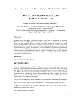 International Journal on Computational Sciences & Applications (IJCSA) Vol.5, No.1,February 2015
61
AUTOMATED TRAFFIC SIGN BOARD
CLASSIFICATION SYSTEM
Geetha Guttikonda1
and Chandra sekhar Potumeraka2
1
Assistant Professor, Department of Information Technology, V.R Siddhartha
Engineering College, Vijayawada, India
2
M.Tech (CST) Scholar, Department of Information Technology, V.R Siddhartha
Engineering College, Vijayawada, India
ABSTRACT
Automated Traffic sign board classification system is one of the key technologies of Intelligent
Transportation Systems (ITS). Traffic Surveillance System is being more and important with improving
urban scale and increasing number of vehicles. This Paper presents an intelligent sign board
classification method based on blob analysis in traffic surveillance. Processing is done by three main
steps: moving object segmentation, blob analysis, and classifying. A Sign board is modelled as a
rectangular patch and classified via blob analysis. By processing the blob of sign boards, the meaningful
features are extracted. Tracking moving targets is achieved by comparing the extracted features with
training data. After classifying the sign boards the system will intimate to user in the form of alarms,
sound waves. The experimental results show that the proposed system can provide real-time and useful
information for traffic surveillance.
KEYWORDS
Sign board classification, blob analysis
1.INTRODUCTION
In recent days, the automated traffic surveillance system is put forward ubiquitously to be
discussed and studied because it can give meaningful and useful information such as over-speed
and violation in traffic. Generally, the traffic surveillance monitoring has so many types [1].
One of that is the hanging type system rising in recent years, such as camera, radar, and infrared
ray sensor, and the camera-based system is the most popular one that is frequently used because
the cost of setting is lesser and also it is easier to maintain than other methods. The camera-
based system has the following advantages.
1. It can give the high-quality images and achieve traffic monitoring and controlling on the road.
2. It is easy to connect such a system through Internet for monitoring the current traffic flow.
3. With the most advance of computer technologies, the system will provide much of
instantaneity, reliability and security.
4. It is less cost and easy to maintain.
 