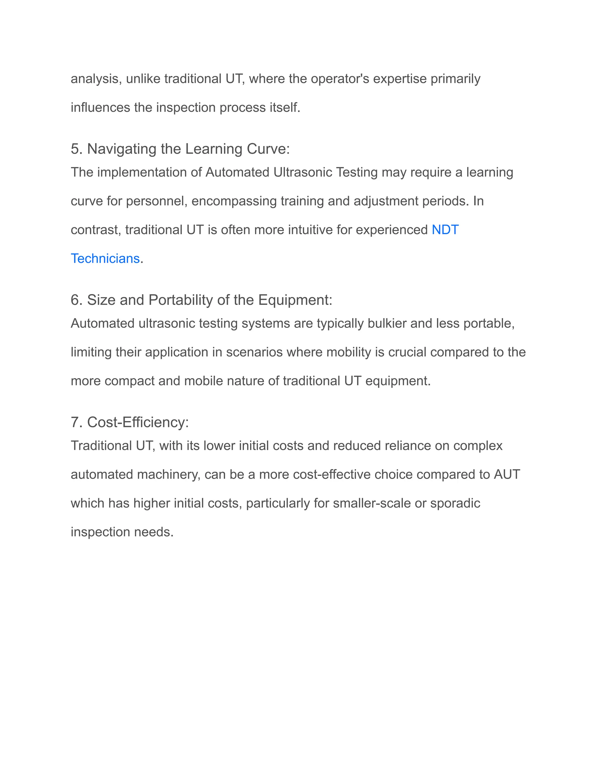 analysis, unlike traditional UT, where the operator's expertise primarily
influences the inspection process itself.
5. Navigating the Learning Curve:
The implementation of Automated Ultrasonic Testing may require a learning
curve for personnel, encompassing training and adjustment periods. In
contrast, traditional UT is often more intuitive for experienced NDT
Technicians.
6. Size and Portability of the Equipment:
Automated ultrasonic testing systems are typically bulkier and less portable,
limiting their application in scenarios where mobility is crucial compared to the
more compact and mobile nature of traditional UT equipment.
7. Cost-Efficiency:
Traditional UT, with its lower initial costs and reduced reliance on complex
automated machinery, can be a more cost-effective choice compared to AUT
which has higher initial costs, particularly for smaller-scale or sporadic
inspection needs.
 