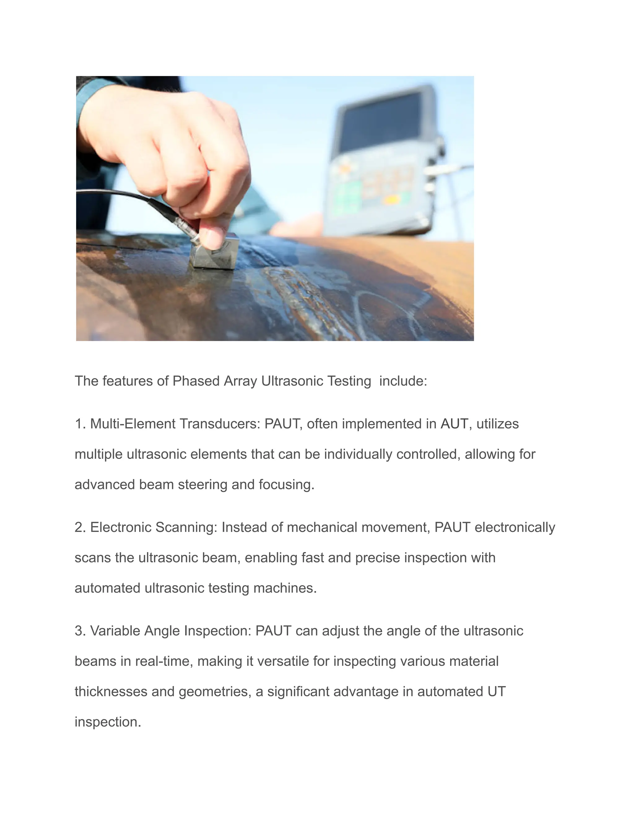 The features of Phased Array Ultrasonic Testing include:
1. Multi-Element Transducers: PAUT, often implemented in AUT, utilizes
multiple ultrasonic elements that can be individually controlled, allowing for
advanced beam steering and focusing.
2. Electronic Scanning: Instead of mechanical movement, PAUT electronically
scans the ultrasonic beam, enabling fast and precise inspection with
automated ultrasonic testing machines.
3. Variable Angle Inspection: PAUT can adjust the angle of the ultrasonic
beams in real-time, making it versatile for inspecting various material
thicknesses and geometries, a significant advantage in automated UT
inspection.
 