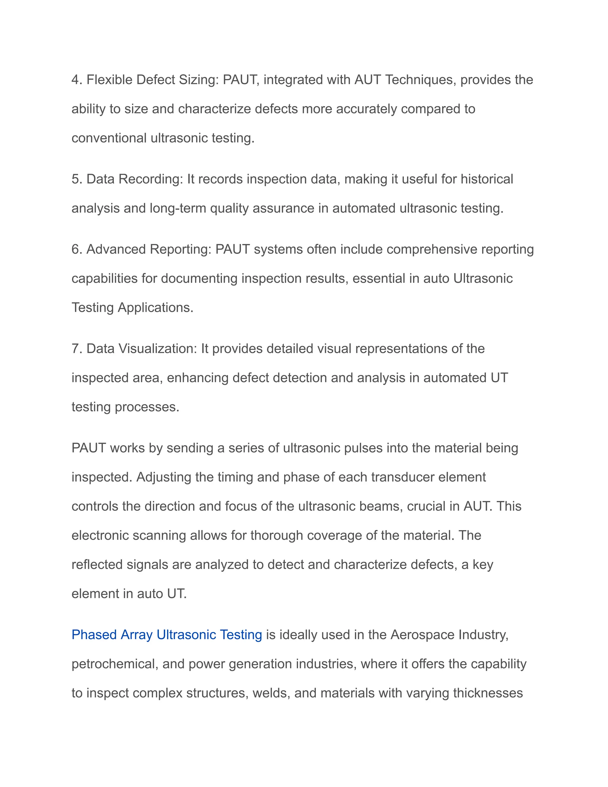 4. Flexible Defect Sizing: PAUT, integrated with AUT Techniques, provides the
ability to size and characterize defects more accurately compared to
conventional ultrasonic testing.
5. Data Recording: It records inspection data, making it useful for historical
analysis and long-term quality assurance in automated ultrasonic testing.
6. Advanced Reporting: PAUT systems often include comprehensive reporting
capabilities for documenting inspection results, essential in auto Ultrasonic
Testing Applications.
7. Data Visualization: It provides detailed visual representations of the
inspected area, enhancing defect detection and analysis in automated UT
testing processes.
PAUT works by sending a series of ultrasonic pulses into the material being
inspected. Adjusting the timing and phase of each transducer element
controls the direction and focus of the ultrasonic beams, crucial in AUT. This
electronic scanning allows for thorough coverage of the material. The
reflected signals are analyzed to detect and characterize defects, a key
element in auto UT.
Phased Array Ultrasonic Testing is ideally used in the Aerospace Industry,
petrochemical, and power generation industries, where it offers the capability
to inspect complex structures, welds, and materials with varying thicknesses
 