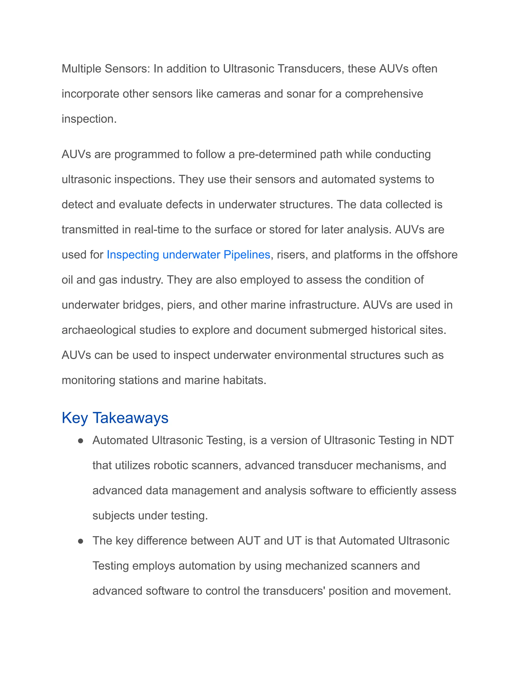 Multiple Sensors: In addition to Ultrasonic Transducers, these AUVs often
incorporate other sensors like cameras and sonar for a comprehensive
inspection.
AUVs are programmed to follow a pre-determined path while conducting
ultrasonic inspections. They use their sensors and automated systems to
detect and evaluate defects in underwater structures. The data collected is
transmitted in real-time to the surface or stored for later analysis. AUVs are
used for Inspecting underwater Pipelines, risers, and platforms in the offshore
oil and gas industry. They are also employed to assess the condition of
underwater bridges, piers, and other marine infrastructure. AUVs are used in
archaeological studies to explore and document submerged historical sites.
AUVs can be used to inspect underwater environmental structures such as
monitoring stations and marine habitats.
Key Takeaways
● Automated Ultrasonic Testing, is a version of Ultrasonic Testing in NDT
that utilizes robotic scanners, advanced transducer mechanisms, and
advanced data management and analysis software to efficiently assess
subjects under testing.
● The key difference between AUT and UT is that Automated Ultrasonic
Testing employs automation by using mechanized scanners and
advanced software to control the transducers' position and movement.
 