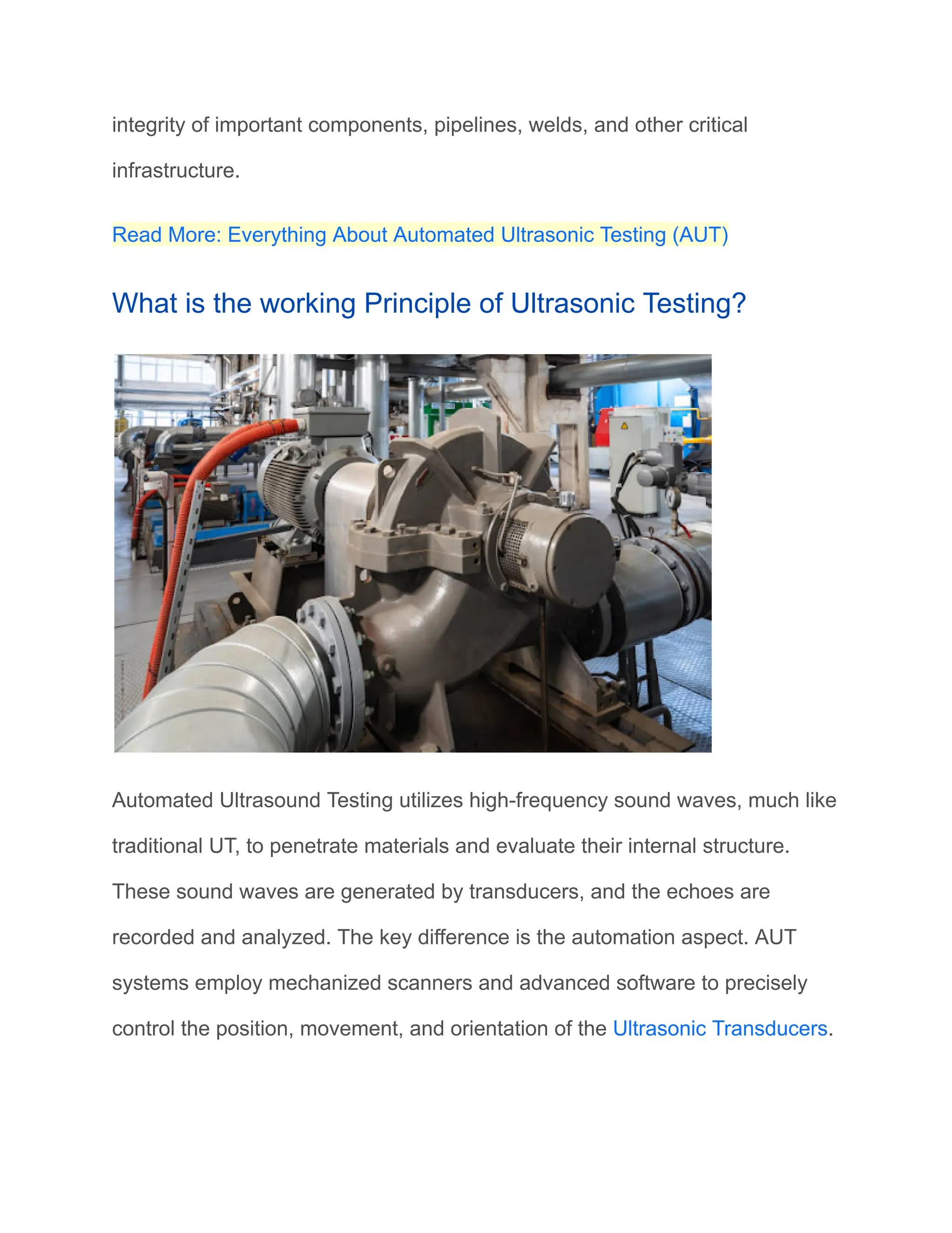 integrity of important components, pipelines, welds, and other critical
infrastructure.
Read More: Everything About Automated Ultrasonic Testing (AUT)
What is the working Principle of Ultrasonic Testing?
Automated Ultrasound Testing utilizes high-frequency sound waves, much like
traditional UT, to penetrate materials and evaluate their internal structure.
These sound waves are generated by transducers, and the echoes are
recorded and analyzed. The key difference is the automation aspect. AUT
systems employ mechanized scanners and advanced software to precisely
control the position, movement, and orientation of the Ultrasonic Transducers.
 