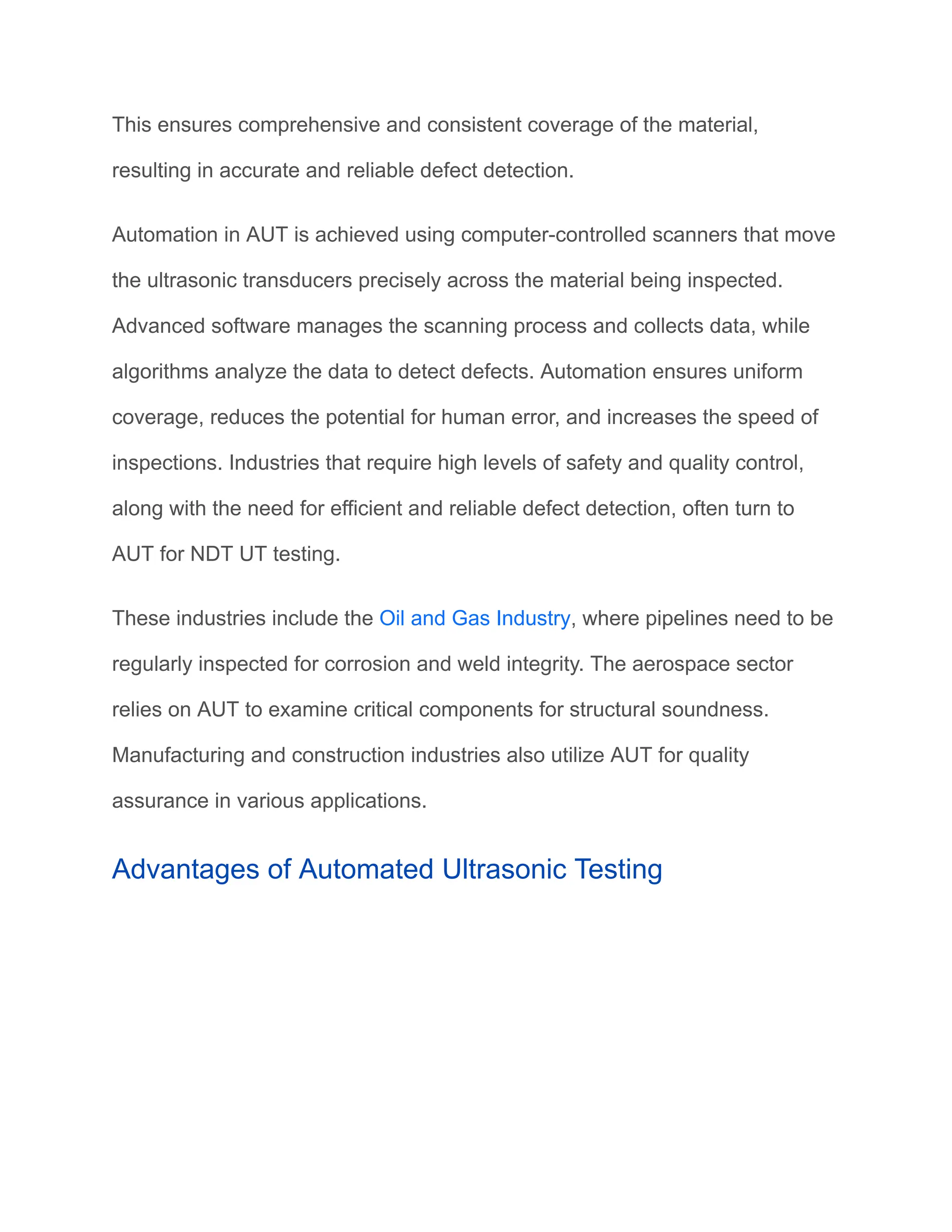 This ensures comprehensive and consistent coverage of the material,
resulting in accurate and reliable defect detection.
Automation in AUT is achieved using computer-controlled scanners that move
the ultrasonic transducers precisely across the material being inspected.
Advanced software manages the scanning process and collects data, while
algorithms analyze the data to detect defects. Automation ensures uniform
coverage, reduces the potential for human error, and increases the speed of
inspections. Industries that require high levels of safety and quality control,
along with the need for efficient and reliable defect detection, often turn to
AUT for NDT UT testing.
These industries include the Oil and Gas Industry, where pipelines need to be
regularly inspected for corrosion and weld integrity. The aerospace sector
relies on AUT to examine critical components for structural soundness.
Manufacturing and construction industries also utilize AUT for quality
assurance in various applications.
Advantages of Automated Ultrasonic Testing
 