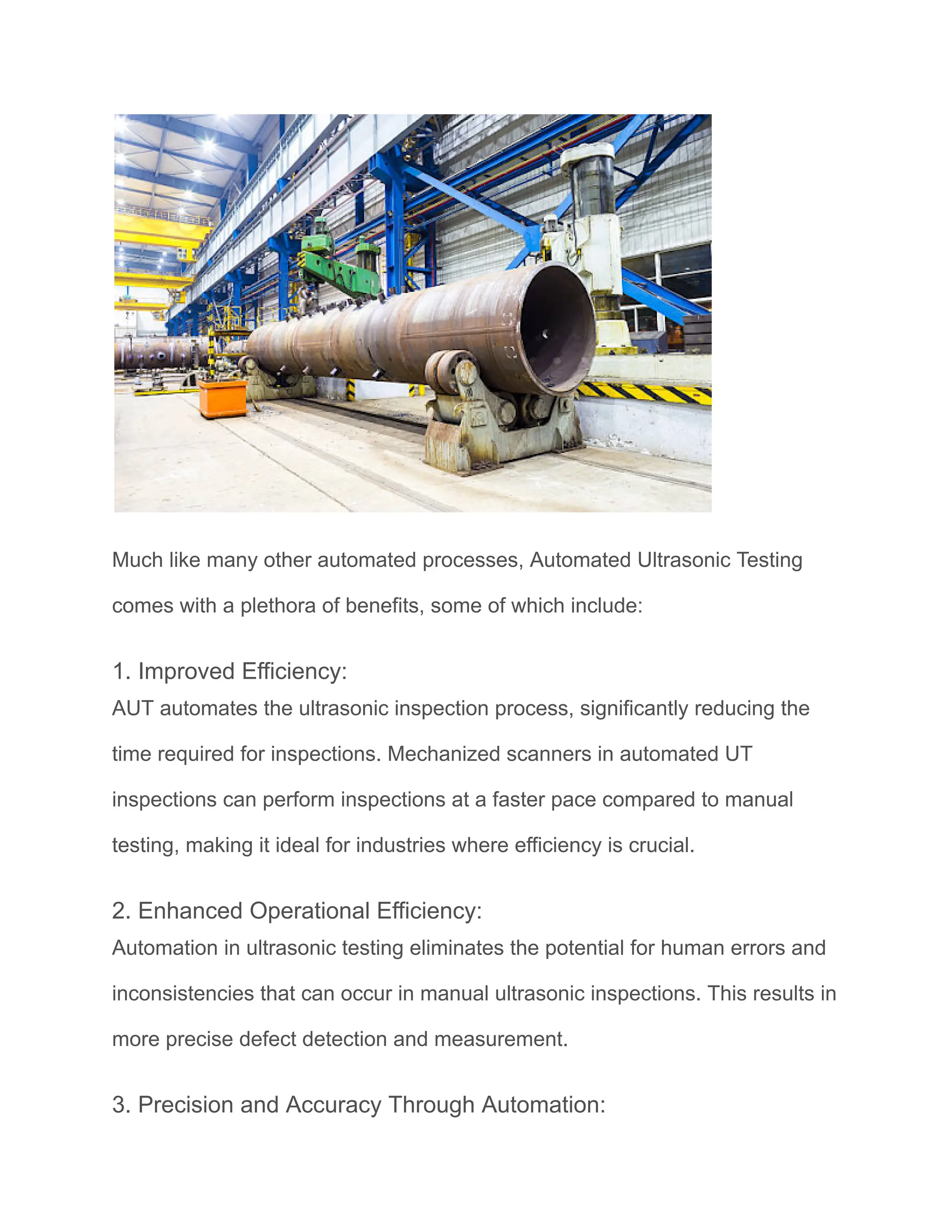 Much like many other automated processes, Automated Ultrasonic Testing
comes with a plethora of benefits, some of which include:
1. Improved Efficiency:
AUT automates the ultrasonic inspection process, significantly reducing the
time required for inspections. Mechanized scanners in automated UT
inspections can perform inspections at a faster pace compared to manual
testing, making it ideal for industries where efficiency is crucial.
2. Enhanced Operational Efficiency:
Automation in ultrasonic testing eliminates the potential for human errors and
inconsistencies that can occur in manual ultrasonic inspections. This results in
more precise defect detection and measurement.
3. Precision and Accuracy Through Automation:
 