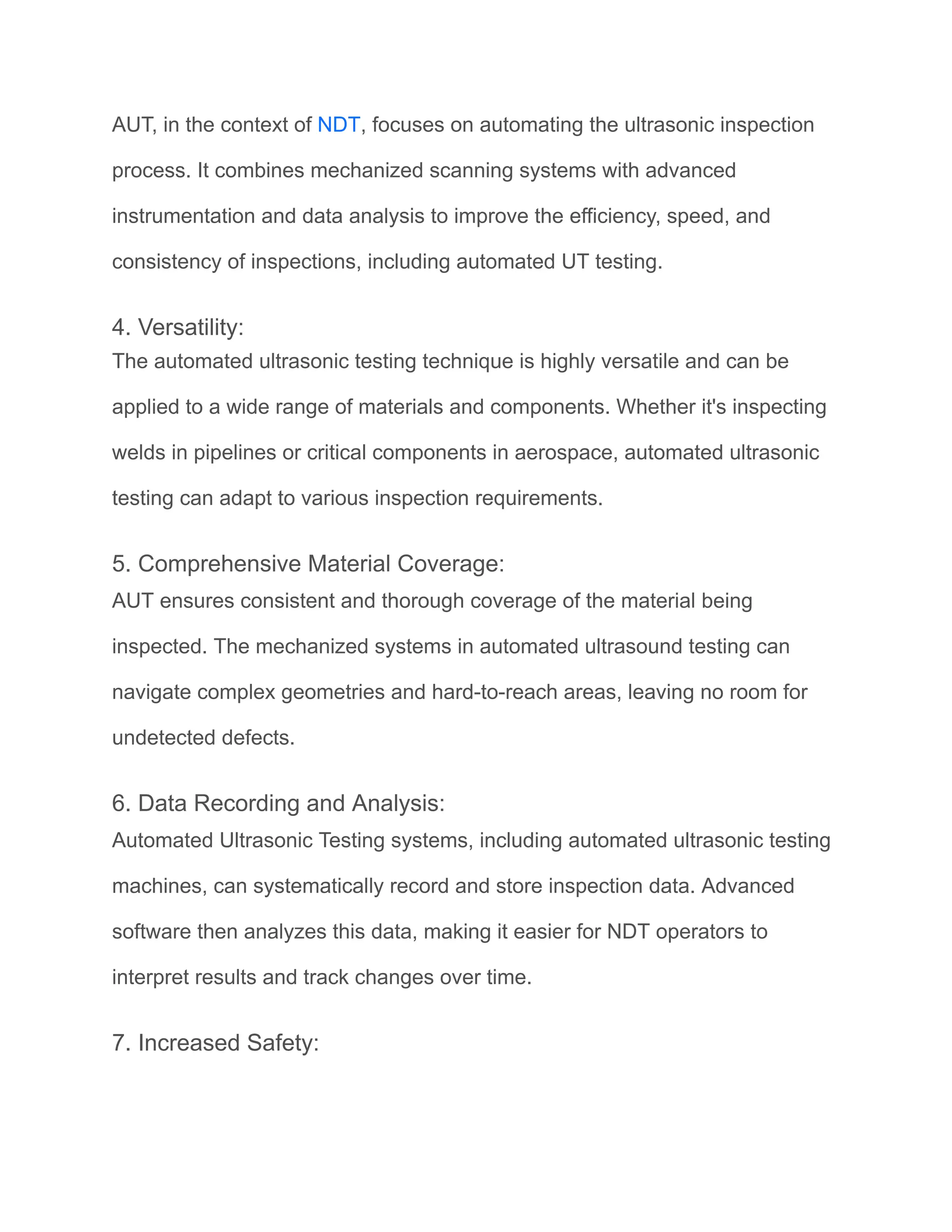 AUT, in the context of NDT, focuses on automating the ultrasonic inspection
process. It combines mechanized scanning systems with advanced
instrumentation and data analysis to improve the efficiency, speed, and
consistency of inspections, including automated UT testing.
4. Versatility:
The automated ultrasonic testing technique is highly versatile and can be
applied to a wide range of materials and components. Whether it's inspecting
welds in pipelines or critical components in aerospace, automated ultrasonic
testing can adapt to various inspection requirements.
5. Comprehensive Material Coverage:
AUT ensures consistent and thorough coverage of the material being
inspected. The mechanized systems in automated ultrasound testing can
navigate complex geometries and hard-to-reach areas, leaving no room for
undetected defects.
6. Data Recording and Analysis:
Automated Ultrasonic Testing systems, including automated ultrasonic testing
machines, can systematically record and store inspection data. Advanced
software then analyzes this data, making it easier for NDT operators to
interpret results and track changes over time.
7. Increased Safety:
 