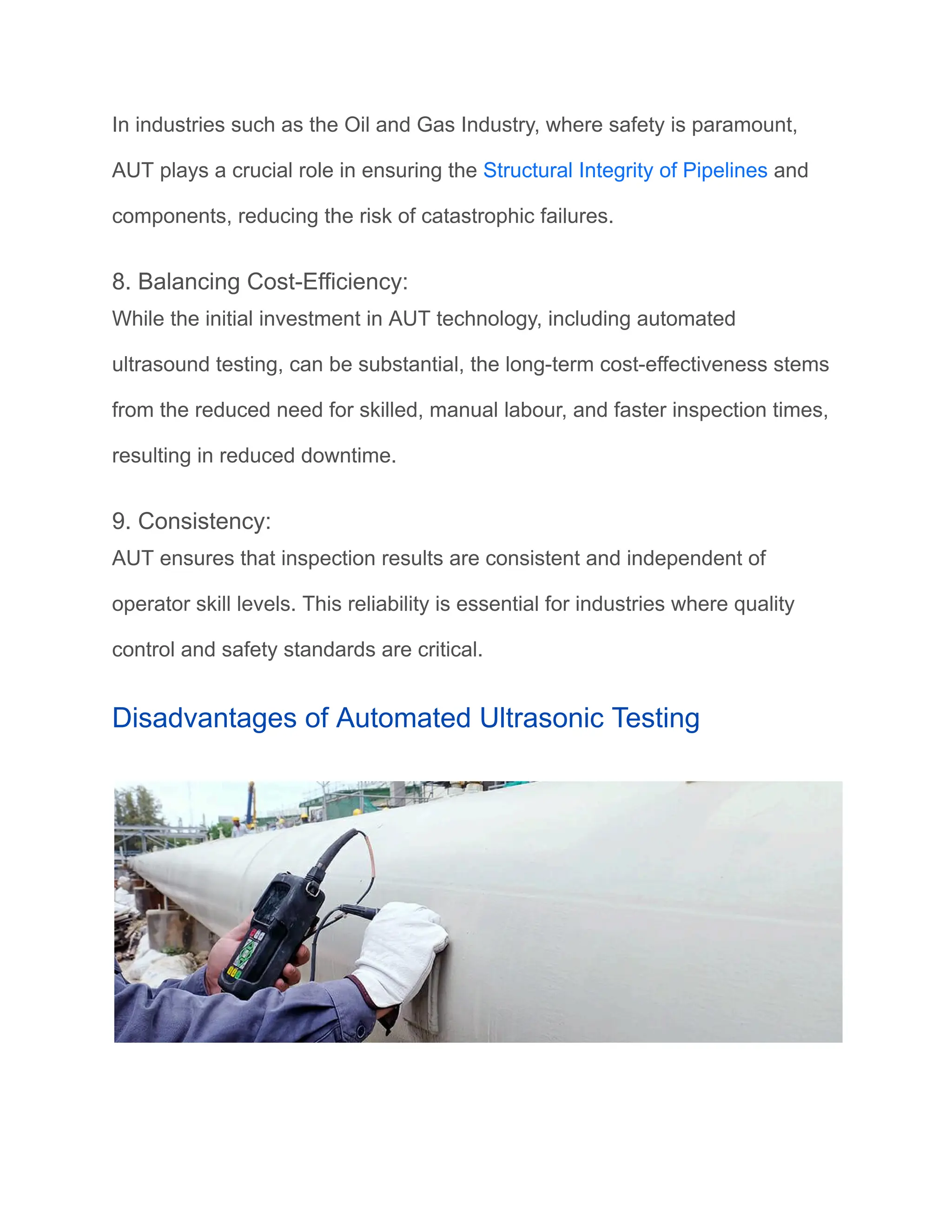 In industries such as the Oil and Gas Industry, where safety is paramount,
AUT plays a crucial role in ensuring the Structural Integrity of Pipelines and
components, reducing the risk of catastrophic failures.
8. Balancing Cost-Efficiency:
While the initial investment in AUT technology, including automated
ultrasound testing, can be substantial, the long-term cost-effectiveness stems
from the reduced need for skilled, manual labour, and faster inspection times,
resulting in reduced downtime.
9. Consistency:
AUT ensures that inspection results are consistent and independent of
operator skill levels. This reliability is essential for industries where quality
control and safety standards are critical.
Disadvantages of Automated Ultrasonic Testing
 