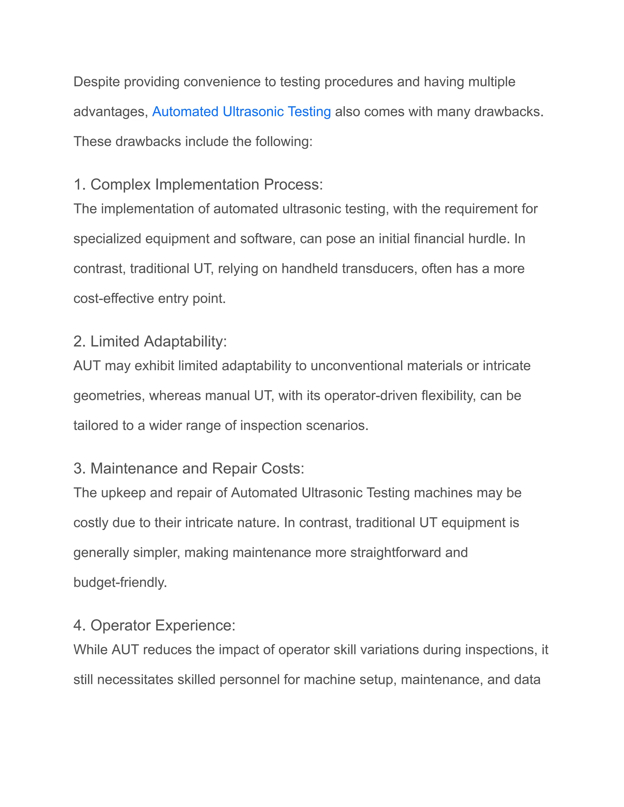 Despite providing convenience to testing procedures and having multiple
advantages, Automated Ultrasonic Testing also comes with many drawbacks.
These drawbacks include the following:
1. Complex Implementation Process:
The implementation of automated ultrasonic testing, with the requirement for
specialized equipment and software, can pose an initial financial hurdle. In
contrast, traditional UT, relying on handheld transducers, often has a more
cost-effective entry point.
2. Limited Adaptability:
AUT may exhibit limited adaptability to unconventional materials or intricate
geometries, whereas manual UT, with its operator-driven flexibility, can be
tailored to a wider range of inspection scenarios.
3. Maintenance and Repair Costs:
The upkeep and repair of Automated Ultrasonic Testing machines may be
costly due to their intricate nature. In contrast, traditional UT equipment is
generally simpler, making maintenance more straightforward and
budget-friendly.
4. Operator Experience:
While AUT reduces the impact of operator skill variations during inspections, it
still necessitates skilled personnel for machine setup, maintenance, and data
 