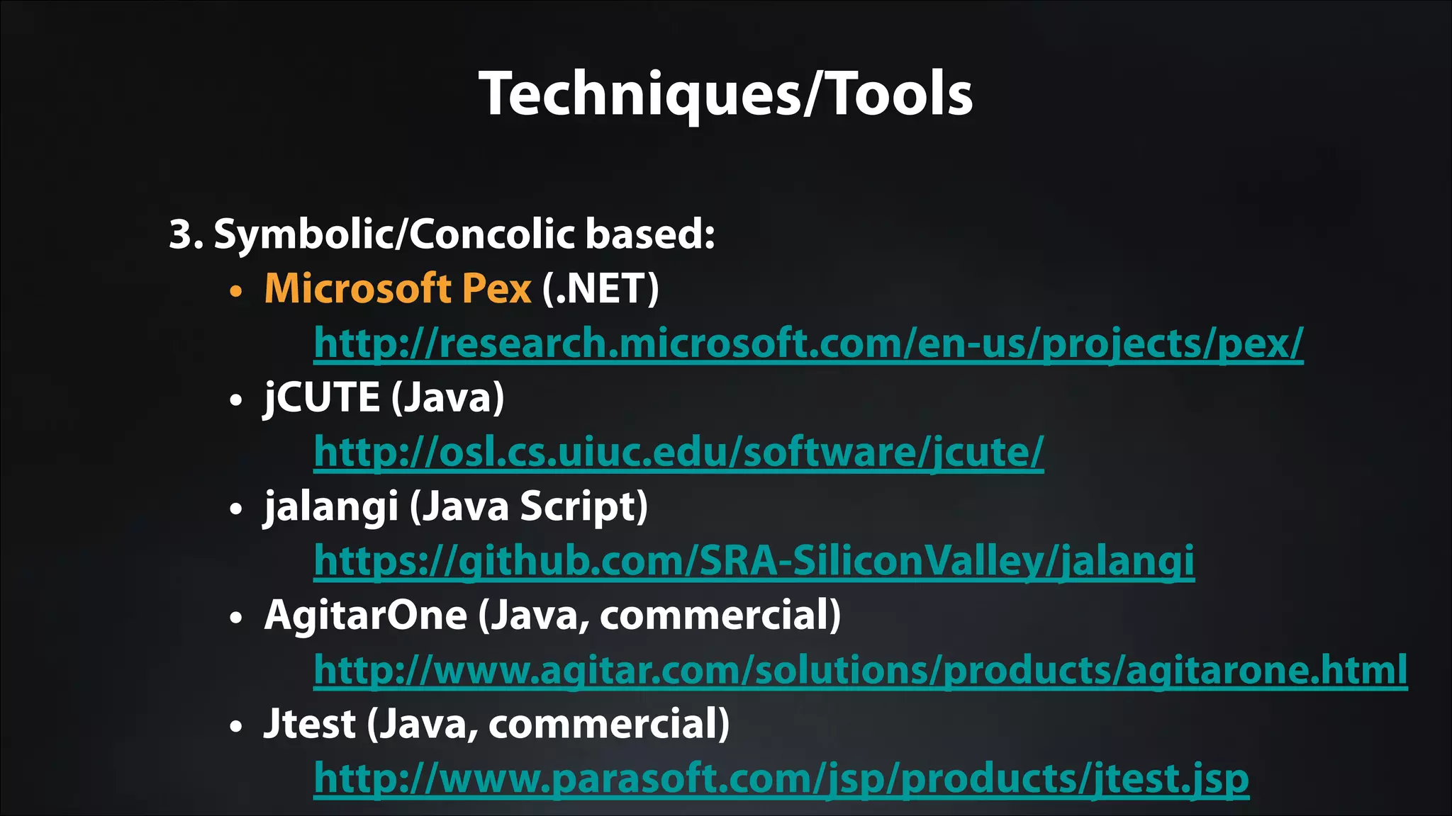 Techniques/Tools
3. Symbolic/Concolic based:
• Microsoft Pex (.NET)
http://research.microsoft.com/en-us/projects/pex/
• jCUTE (Java)
http://osl.cs.uiuc.edu/software/jcute/
• jalangi (Java Script)
https://github.com/SRA-SiliconValley/jalangi
• AgitarOne (Java, commercial)
http://www.agitar.com/solutions/products/agitarone.html
• Jtest (Java, commercial)
http://www.parasoft.com/jsp/products/jtest.jsp
 