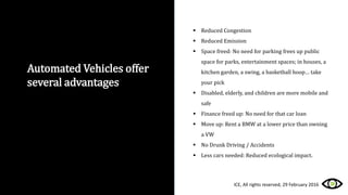 Automated Vehicles offer
several advantages
 Reduced Congestion
 Reduced Emission
 Space freed: No need for parking frees up public
space for parks, entertainment spaces; in houses, a
kitchen garden, a swing, a basketball hoop… take
your pick
 Disabled, elderly, and children are more mobile and
safe
 Finance freed up: No need for that car loan
 Move up: Rent a BMW at a lower price than owning
a VW
 No Drunk Driving / Accidents
 Less cars needed: Reduced ecological impact.
ICE, All rights reserved, 29 February 2016
 