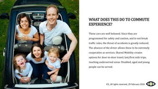 WHAT DOES THIS DO TO COMMUTE
EXPERIENCE?
These cars are well behaved. Since they are
programmed for safety and caution, and to not break
traffic rules, the threat of accidents is greatly reduced.
The absence of the driver allows these to be extremely
cooperative as services. Shared Mobility creates
options for door-to-door travel, last/first mile trips,
reaching underserved areas. Disabled, aged and young
people can be served.
ICE, All rights reserved, 29 February 2016
 