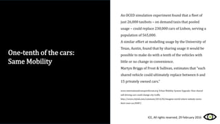 An OCED simulation experiment found that a fleet of
just 26,000 taxibots – on demand taxis that pooled
usage – could replace 230,000 cars of Lisbon, serving a
population of 565,000.
A similar effort at modelling usage by the University of
Texas, Austin, found that by sharing usage it would be
possible to make do with a tenth of the vehicles with
little or no change in convenience.
Martyn Briggs of Frost & Sullivan, estimates that “each
shared vehicle could ultimately replace between 6 and
15 privately owned cars.”
www.internationaltransportforum.org Urban Mobility System Upgrade: How shared
self-driving cars could change city traffic
http://www.citylab.com/commute/2014/02/imagine-world-where-nobody-owns-
their-own-car/8387/
One-tenth of the cars:
Same Mobility
ICE, All rights reserved, 29 February 2016
 