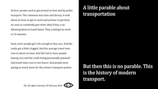 A little parable about
transportation
At first, people used to get around on foot and by public
transport. The commute was slow and dreary, it took
about an hour to get to work and an hour to get back.
As soon as somebody got richer, they’d buy a car.
Allowing them to travel faster. They could get to work
in 15 minutes.
Soon, more people got rich enough to buy cars. And the
roads got a little clogged. And the average travel time
rose to about an hour. And this led to more people
buying cars and the roads being perennially jammed!
And travel time rose to two hours. And people were
paying so much more for this slower transport system. But then this is no parable. This
is the history of modern
transport.
ICE, All rights reserved, 29 February 2016
 