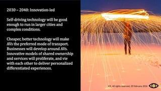 2030 – 2040: Innovation-led
Self-driving technology will be good
enough to run in larger cities and
complex conditions.
Cheaper, better technology will make
AVs the preferred mode of transport.
Businesses will develop around AVs.
Innovative models of shared ownership
and services will proliferate, and vie
with each other to deliver personalized
differentiated experiences.
ICE, All rights reserved, 29 February 2016
 