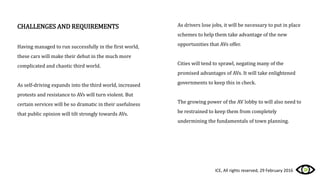 CHALLENGES AND REQUIREMENTS
Having managed to run successfully in the first world,
these cars will make their debut in the much more
complicated and chaotic third world.
As self-driving expands into the third world, increased
protests and resistance to AVs will turn violent. But
certain services will be so dramatic in their usefulness
that public opinion will tilt strongly towards AVs.
As drivers lose jobs, it will be necessary to put in place
schemes to help them take advantage of the new
opportunities that AVs offer.
Cities will tend to sprawl, negating many of the
promised advantages of AVs. It will take enlightened
governments to keep this in check.
The growing power of the AV lobby to will also need to
be restrained to keep them from completely
undermining the fundamentals of town planning.
ICE, All rights reserved, 29 February 2016
 