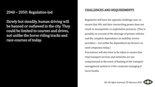 2040 – 2050: Regulation-led
Slowly but steadily, human driving will
be banned or outlawed in the city. They
could be limited to courses and drives,
not unlike the horse riding tracks and
race-courses of today.
CHALLENGES AND REQUIREMENTS
Regulation will have the opposite challenge now: to
ensure that AVs and their overarching power does not
result in monopolistic or exploitative practices. (This is
possible on account of the shortage of private vehicles
and the complete dependence on mobility service
providers – not unlike the dependence by farmers on
seed companies today.)
Precautions will also have to be taken to ensure that
vital transport services and networks are not
compromised in the event of hacking of the transport
management system or if the corporate managing it
turns hostile.
ICE, All rights reserved, 29 February 2016
 