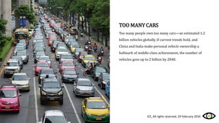TOO MANY CARS
Too many people own too many cars—an estimated 1.2
billion vehicles globally. If current trends hold, and
China and India make personal vehicle ownership a
hallmark of middle-class achievement, the number of
vehicles goes up to 2 billion by 2040.
ICE, All rights reserved, 29 February 2016
 