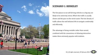 SCENARIO 1: BERKELEY
The first places to see self-driving vehicles in a big way are
likely to be university towns. Where the traffic is usually
slower and the pace on the street easier. The low density of
traffic allows the well behaved AVs to navigate comfortably
and efficiently.
The advantage of being rentable rather than owned,
combined with the convenience of allowing interaction
makes them extremely popular with students.
ICE, All rights reserved, 29 February 2016
 