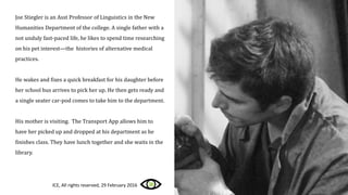 Joe Stiegler is an Asst Professor of Linguistics in the New
Humanities Department of the college. A single father with a
not unduly fast-paced life, he likes to spend time researching
on his pet interest—the histories of alternative medical
practices.
He wakes and fixes a quick breakfast for his daughter before
her school bus arrives to pick her up. He then gets ready and
a single seater car-pod comes to take him to the department.
His mother is visiting. The Transport App allows him to
have her picked up and dropped at his department as he
finishes class. They have lunch together and she waits in the
library.
ICE, All rights reserved, 29 February 2016
 