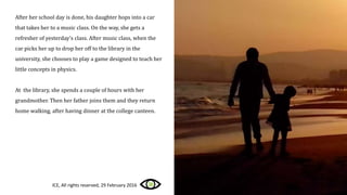 After her school day is done, his daughter hops into a car
that takes her to a music class. On the way, she gets a
refresher of yesterday’s class. After music class, when the
car picks her up to drop her off to the library in the
university, she chooses to play a game designed to teach her
little concepts in physics.
At the library, she spends a couple of hours with her
grandmother. Then her father joins them and they return
home walking, after having dinner at the college canteen.
ICE, All rights reserved, 29 February 2016
 