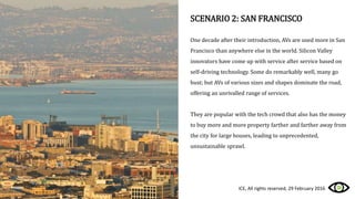 SCENARIO 2: SAN FRANCISCO
One decade after their introduction, AVs are used more in San
Francisco than anywhere else in the world. Silicon Valley
innovators have come up with service after service based on
self-driving technology. Some do remarkably well, many go
bust; but AVs of various sizes and shapes dominate the road,
offering an unrivalled range of services.
They are popular with the tech crowd that also has the money
to buy more and more property farther and farther away from
the city for large houses, leading to unprecedented,
unsustainable sprawl.
ICE, All rights reserved, 29 February 2016
 