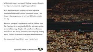 Walks in the city are now passé. The large number of cars in
the Bay area has made it completely unwalkable.
With sky rocketing real estate prices in the city and a
hundred miles around (a 3 hour commute is normal), her
house—like many others—is well over 200 miles outside
the city.
The large number of cars plying the roads all the time gives
San Francisco the new epithet MobileCity, where everything
seems to be moving. Only the rich can afford fixed spaces
and services. The middle class exists in a completely shifting
world. Tourists are amazed at the range of mobile services.
Her parents can’t stand it, they never visit her here.
ICE, All rights reserved, 29 February 2016
 