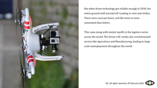 But when drone technology got reliable enough in 2030, the
entire ground staff was laid off. Leading to riots and strikes.
These were soon put down, and life went on more
automated than before.
This came along with similar layoffs in the logistics sector
across the world. The Drone+AV combo also revolutionized
sectors like Agriculture and Manufacturing, leading to large
scale unemployment throughout the world.
ICE, All rights reserved, 29 February 2016
 