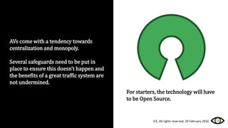 AVs come with a tendency towards
centralization and monopoly.
Several safeguards need to be put in
place to ensure this doesn’t happen and
the benefits of a great traffic system are
not undermined.
For starters, the technology will have
to be Open Source.
ICE, All rights reserved, 29 February 2016
 