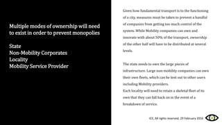 Multiple modes of ownership will need
to exist in order to prevent monopolies
State
Non-Mobility Corporates
Locality
Mobility Service Provider
Given how fundamental transport is to the functioning
of a city, measures must be taken to prevent a handful
of companies from getting too much control of the
system. While Mobility companies can own and
innovate with about 50% of the transport, ownership
of the other half will have to be distributed at several
levels.
The state needs to own the large pieces of
infrastructure. Large non-mobility companies can own
their own fleets, which can be lent out to other users
including Mobility providers.
Each locality will need to retain a skeletal fleet of its
own that they can fall back on in the event of a
breakdown of service.
ICE, All rights reserved, 29 February 2016
 