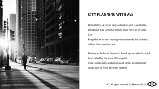 CITY PLANNING WITH AVs
Walkability: A city is only as livable as it is walkable.
Design for Car Optional rather than Pro-Car or Anti-
Car.
Keep the focus on creating environments for humans
rather than moving cars.
Beware of Induced Demand: Avoid sprawl which could
be created by the ease of transport.
This could easily undercut most of the benefits that
could accrue from the new system.
ICE, All rights reserved, 29 February 2016
 