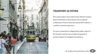 TRANSPORT AS SYSTEM
AVs cannot replace mass rapid transit. Planners need to
keep in mind that an ideal system uses an optimal
combination of mass transit and shared AVs to deliver a
seamless commute experience.
It is just as important to safeguard the public aspect of
the transport system and not allow the growth of
private transport in changed circumstances.
ICE, All rights reserved, 29 February 2016
 