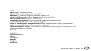 Sources:
CityLab Future of Transportation series
Embarq and Forum for the Future, Megacities on the Move
McKinsey and Co, Automotive Revolution – Perspective towards 2030
Rudin Center for Transportation Policy & Management, Re-Programming Mobility
IBM Institute for Business Value, A vision of smarter cities
International Transport Forum, Best Practice in National Support for Urban Transportation
International Transport Forum, Urban Mobility System Upgrade
Institute for Transportation and Development Policy,Harnessing Shared Mobility for Compact, Sustainable Cities
Institute for the Future, The Future of Cities, Information and Inclusion
Institute of Transportation Engineers, The Revolutionary Development of Self-Driving Vehicles and Implications for the
Transportation Engineering Profession
Wired.com
Images from:
commons.wikimedia.org
flickr.com
freeimages.com
pexels.com
pixabay.com
unsplash.com
ICE, All rights reserved, 29 February 2016
 