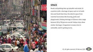 SPACE
Roads and parking take up valuable real estate. In
countries with a shortage of space such as in South
Asia and South East Asia, this diverts space from
essential necessities like housing, parks and
playgrounds. Parking shortage in Chinese cities range
between 30 to 50 percent overall. Indian cities show
similar shortages. Congestion in many cities is
untenable, and it’s getting worse.
ICE, All rights reserved, 29 February 2016
 