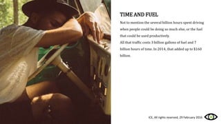 TIME AND FUEL
Not to mention the several billion hours spent driving
when people could be doing so much else, or the fuel
that could be used productively.
All that traffic costs 3 billion gallons of fuel and 7
billion hours of time. In 2014, that added up to $160
billion.
ICE, All rights reserved, 29 February 2016
 