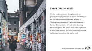 KEEP EXPERIMENTING
We also need experiments through models, art
projects, research, games, etc. to explore possibilities of
the city and continuously rethink it, reinvent it.
The experimentation needn’t be limited to transport,
but also the organization of work, urban planning,
leisure, everything that goes to make urban experience.
It is this experimenting and exploration that will throw
up ideas and innovations that matter most.
ICE, All rights reserved, 29 February 2016
 
