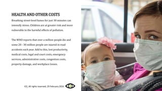 HEALTH AND OTHER COSTS
Breathing street-level fumes for just 30 minutes can
intensify stress. Children are at greater risk and more
vulnerable to the harmful effects of pollution.
The WHO reports that over a million people die and
some 20 - 30 million people are injured in road
accidents each year. Add to this, lost productivity,
medical costs, legal and court costs, emergency
services, administrative costs, congestion costs,
property damage, and workplace losses.
ICE, All rights reserved, 29 February 2016
 