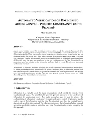 International Journal of Security, Privacy and Trust Management (IJSPTM) Vol 4, No 1, February 2015
DOI : 10.5121/ijsptm.2015.4101 1
AUTOMATED VERIFICATION OF ROLE-BASED
ACCESS CONTROL POLICIES CONSTRAINTS USING
PROVER9
Khair Eddin Sabri
Computer Science Department
King Abdullah II School for Information Technology
The University of Jordan, Amman, Jordan
ABSTRACT
Access control policies are used to restrict access to sensitive records for authorized users only. One
approach for specifying policies is using role based access control (RBAC) where authorization is given to
roles instead of users. Users are assigned to roles such that each user can access all the records that are
allowed to his/her role. RBAC has a great interest because of its flexibility. One issue in RBAC is dealing
with constraints. Usually, policies should satisfy pre-defined constraints as for example separation of duty
(SOD) which states that users are not allowed to play two conflicting roles. Verifying the satisfiability of
constraints based on policies is time consuming and may lead to errors. Therefore, an automated
verification is essential.
In this paper, we propose a theory for specifying policies and constraints in first order logic. Furthermore,
we present a comprehensive list of constraints. We identity constraints based on the relation between users
and roles, between roles and permission on records, between users and permission on records, and between
users, roles, and permission on records. Then, we use a general purpose theorem prover tool called
Prover9 for proving the satisfaction of constraints.
KEYWORDS
Role-Based Access Control, Constraints, Formal Verification, First Order Logic, Prover9.
1. INTRODUCTION
Information is a valuable asset for many organizations which should be protected from
unauthenticated access. The confidentiality property prevents access to or the disclosure of
information to unauthorized users. Two main approaches can be used to achieve the
confidentiality of information which are cryptography and access control. Cryptography can be
used to encrypt the information such that only the authorized users have the required keys to
decrypt and reveal the informational. The other approach stores the information behind a trusted
server that reveals information to authorized users only. An authentication process is required for
this approach.
 