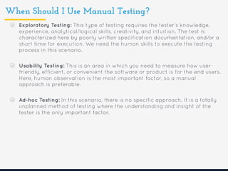 When Should I Use Manual Testing?
Exploratory Testing: This type of testing requires the tester’s knowledge,
experience, analytical/logical skills, creativity, and intuition. The test is
characterized here by poorly written specification documentation, and/or a
short time for execution. We need the human skills to execute the testing
process in this scenario.
Usability Testing: This is an area in which you need to measure how user-
friendly, efficient, or convenient the software or product is for the end users.
Here, human observation is the most important factor, so a manual
approach is preferable.
Ad-hoc Testing: In this scenario, there is no specific approach. It is a totally
unplanned method of testing where the understanding and insight of the
tester is the only important factor.
 