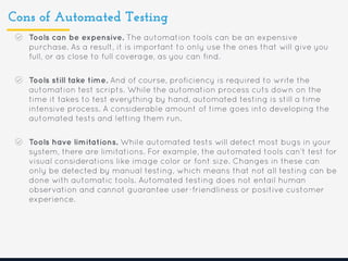 Cons of Automated Testing
Tools can be expensive. The automation tools can be an expensive
purchase. As a result, it is important to only use the ones that will give you
full, or as close to full coverage, as you can find.
Tools still take time. And of course, proficiency is required to write the
automation test scripts. While the automation process cuts down on the
time it takes to test everything by hand, automated testing is still a time
intensive process. A considerable amount of time goes into developing the
automated tests and letting them run.
Tools have limitations. While automated tests will detect most bugs in your
system, there are limitations. For example, the automated tools can’t test for
visual considerations like image color or font size. Changes in these can
only be detected by manual testing, which means that not all testing can be
done with automatic tools. Automated testing does not entail human
observation and cannot guarantee user-friendliness or positive customer
experience.
 