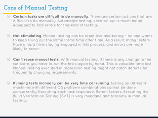 Cons of Manual Testing
Certain tasks are difficult to do manually. There are certain actions that are
difficult to do manually. Automated testing, once set up, is much better
equipped to find errors for this kind of testing.
Not stimulating. Manual testing can be repetitive and boring – no one wants
to keep filling out the same forms time after time. As a result, many testers
have a hard time staying engaged in this process, and errors are more
likely to occur.
Can’t reuse manual tests. With manual testing, if there is any change to the
software, you have to run the tests again by hand. This is valuable time lost.
Manual testing executed in regression testing might not catch defects for
frequently changing requirements.
Running tests manually can be very time consuming. testing on different
machines with different OS platform combinations cannot be done
concurrently. Executing each task requires different testers. Executing the
Build Verification Testing (BVT) is very mundane and tiresome in manual
testing.
 