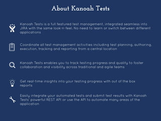 About Kanoah Tests
Kanoah Tests is a full featured test management, integrated seamless into
JIRA with the same look-n-feel. No need to learn or switch between different
applications
Coordinate all test management activities including test planning, authoring,
execution, tracking and reporting from a central location
Kanoah Tests enables you to track testing progress and quality to foster
collaboration and visibility across traditional and agile teams
Get real-time insights into your testing progress with out of the box
reports
Easily integrate your automated tests and submit test results with Kanoah
Tests’ powerful REST API or use the API to automate many areas of the
application
 