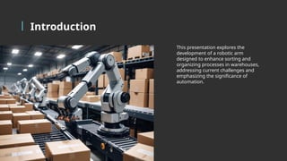 Introduction
This presentation explores the
development of a robotic arm
designed to enhance sorting and
organizing processes in warehouses,
addressing current challenges and
emphasizing the significance of
automation.
 
