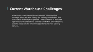 Current Warehouse Challenges
Warehouses today face numerous challenges, including labor
shortages, inefficiencies in sorting and handling diverse items, and
difficulties in inventory management. These issues lead to increased
operational costs and reduced customer satisfaction. Efficient sorting
systems are essential to streamline operations and meet growing
demand.
 