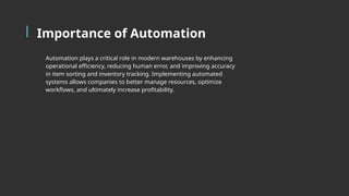 Importance of Automation
Automation plays a critical role in modern warehouses by enhancing
operational efficiency, reducing human error, and improving accuracy
in item sorting and inventory tracking. Implementing automated
systems allows companies to better manage resources, optimize
workflows, and ultimately increase profitability.
 