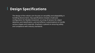 Design Specifications
The design of the robotic arm focuses on versatility and adaptability in
handling diverse items. Key specifications include a multi-axis
configuration for flexible movement, an array of sensors for object
detection and classification, and end effector customizations to handle
various shapes and materials. Emphasis is placed on ensuring safety
and compliance with industry standards.
 